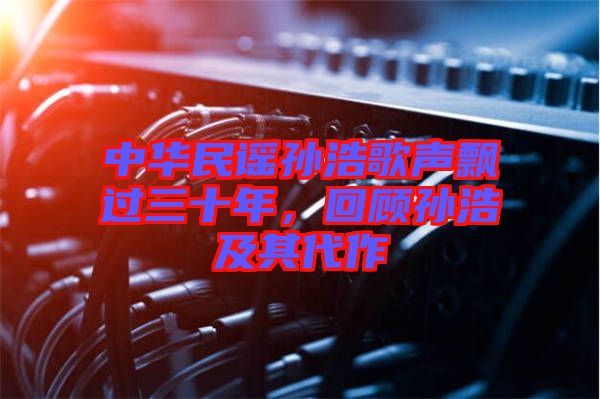 中華民謠孫浩歌聲飄過三十年，回顧孫浩及其代作