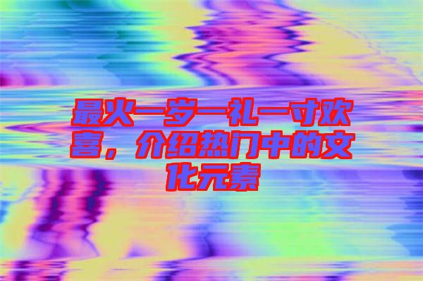 最火一歲一禮一寸歡喜，介紹熱門中的文化元素