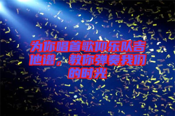 為你唱首歌仰樂隊(duì)吉他譜，教你彈奏我們的時(shí)光