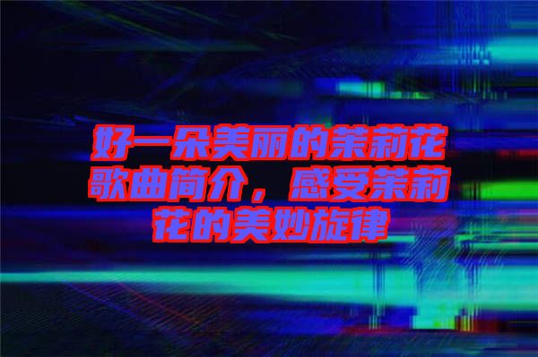 好一朵美麗的茉莉花歌曲簡介，感受茉莉花的美妙旋律