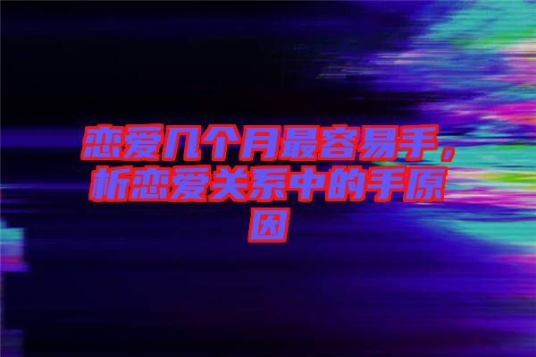 戀愛幾個月最容易手，析戀愛關(guān)系中的手原因