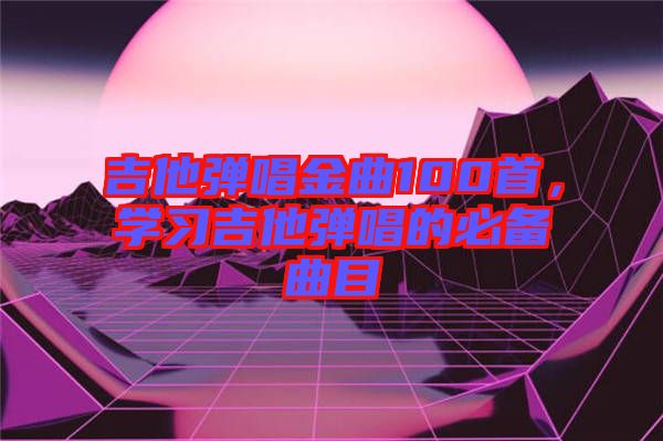 吉他彈唱金曲100首，學習吉他彈唱的必備曲目