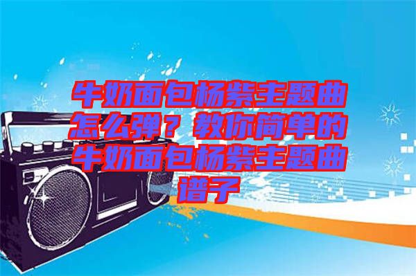 牛奶面包楊紫主題曲怎么彈？教你簡單的牛奶面包楊紫主題曲譜子