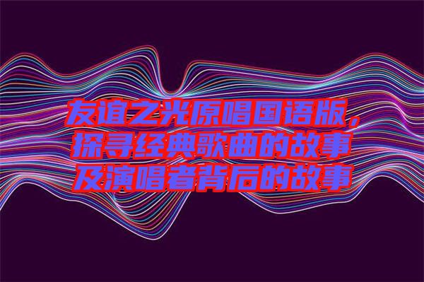 友誼之光原唱國語版，探尋經(jīng)典歌曲的故事及演唱者背后的故事