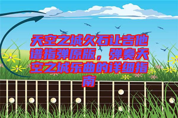 天空之城久石讓吉他譜指彈原版，彈奏天空之城樂(lè)曲的詳細(xì)指南