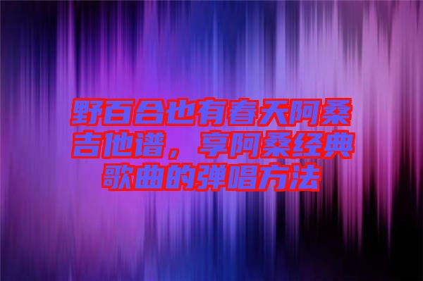 野百合也有春天阿桑吉他譜，享阿桑經(jīng)典歌曲的彈唱方法
