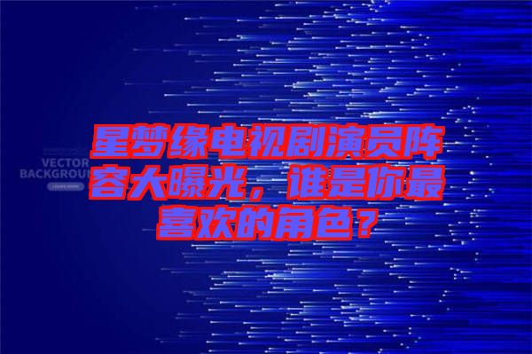 星夢(mèng)緣電視劇演員陣容大曝光，誰是你最喜歡的角色？