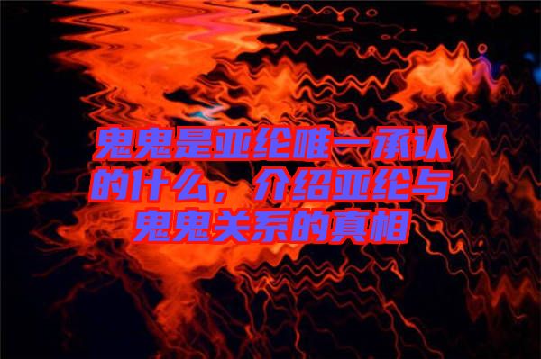 鬼鬼是亞綸唯一承認的什么，介紹亞綸與鬼鬼關(guān)系的真相