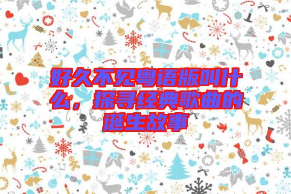 好久不見粵語(yǔ)版叫什么，探尋經(jīng)典歌曲的誕生故事