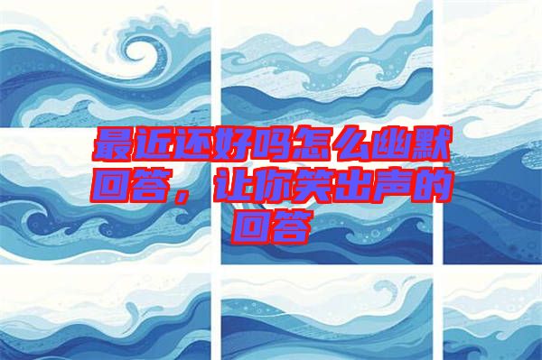 最近還好嗎怎么幽默回答，讓你笑出聲的回答