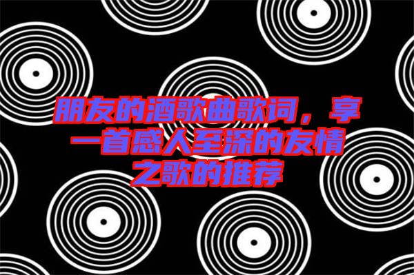朋友的酒歌曲歌詞，享一首感人至深的友情之歌的推薦