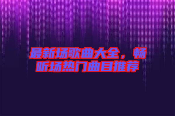 最新場歌曲大全，暢聽場熱門曲目推薦