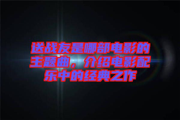送戰(zhàn)友是哪部電影的主題曲，介紹電影配樂中的經(jīng)典之作