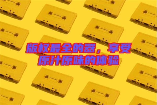 版權(quán)最全的器，享受原汁原味的體驗