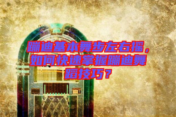 蹦迪基本舞步左右搖，如何快速掌握蹦迪舞蹈技巧？
