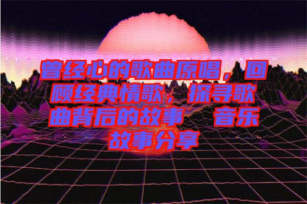 曾經(jīng)心的歌曲原唱，回顧經(jīng)典情歌，探尋歌曲背后的故事  音樂故事分享