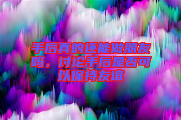 手后真的還能做朋友嗎，討論手后是否可以保持友誼