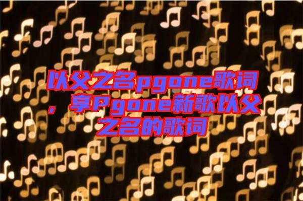 以父之名pgone歌詞，享Pgone新歌以父之名的歌詞