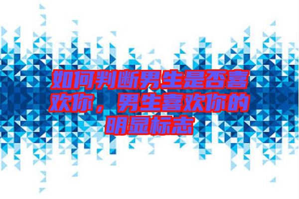 如何判斷男生是否喜歡你，男生喜歡你的明顯標志