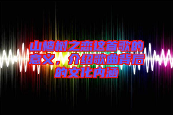 山楂樹之戀這首歌的意義，介紹歌曲背后的文化內(nèi)涵