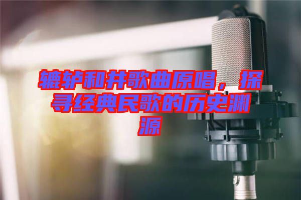 轆轤和井歌曲原唱，探尋經(jīng)典民歌的歷史淵源