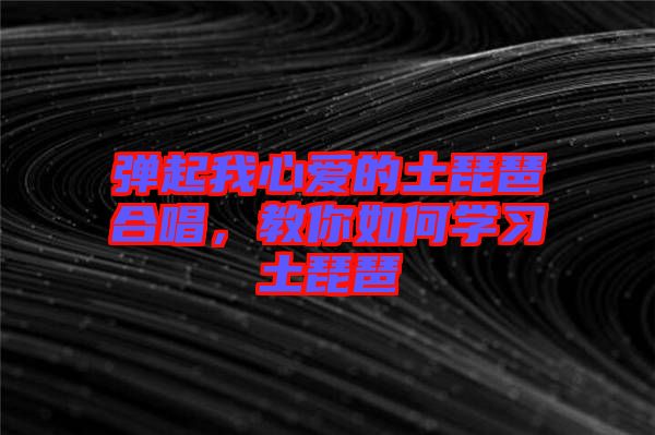 彈起我心愛的土琵琶合唱，教你如何學(xué)習(xí)土琵琶