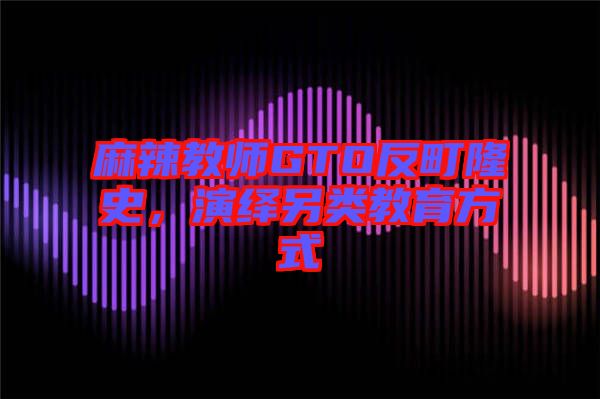 麻辣教師GTO反町隆史，演繹另類教育方式