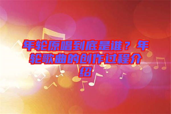 年輪原唱到底是誰？年輪歌曲的創(chuàng)作過程介紹