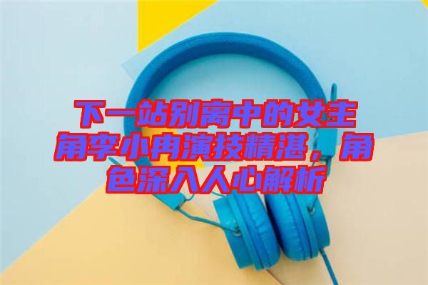 下一站別離中的女主角李小冉演技精湛，角色深入人心解析