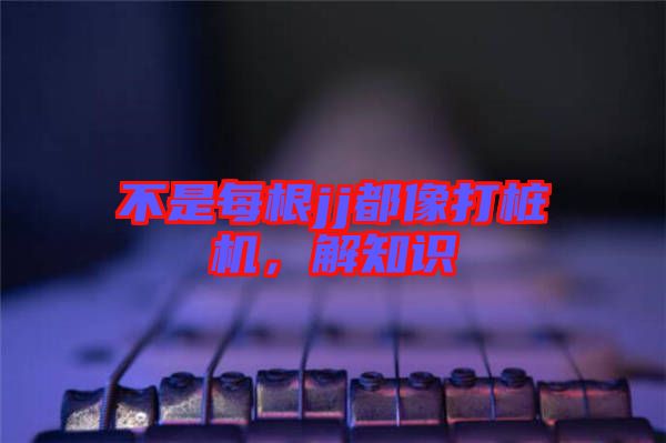 不是每根jj都像打樁機(jī)，解知識(shí)