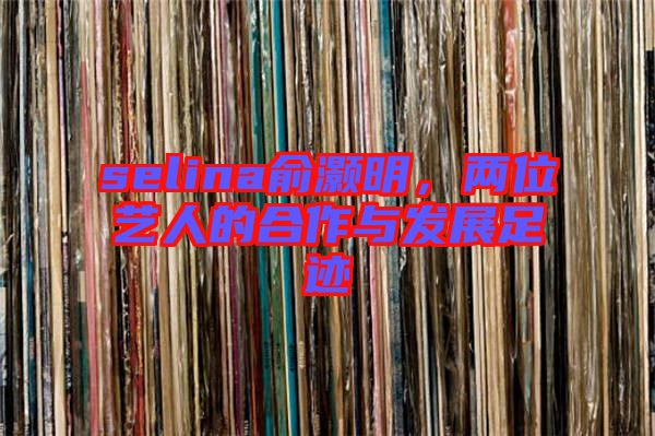 selina俞灝明，兩位藝人的合作與發(fā)展足跡