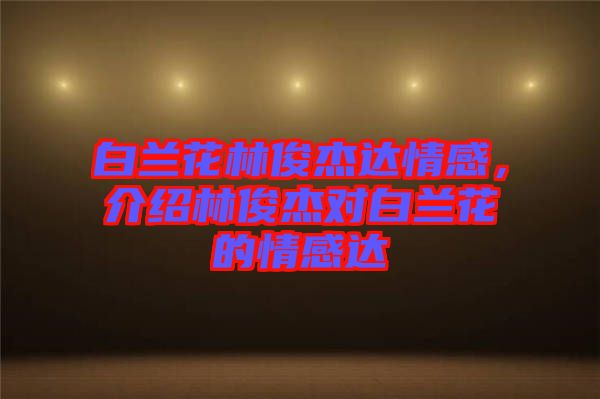 白蘭花林俊杰達(dá)情感，介紹林俊杰對(duì)白蘭花的情感達(dá)