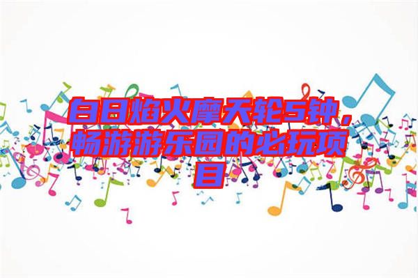 白日焰火摩天輪5鐘，暢游游樂園的必玩項目