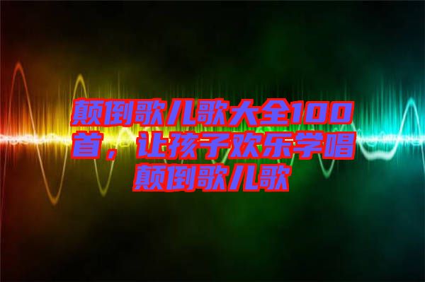 顛倒歌兒歌大全100首，讓孩子歡樂學(xué)唱顛倒歌兒歌