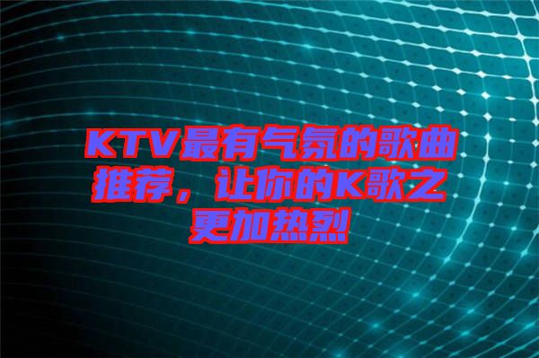 KTV最有氣氛的歌曲推薦，讓你的K歌之更加熱烈