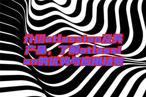 介紹atlassian及其產(chǎn)品，了解atlassian的優(yōu)勢與應(yīng)用場景