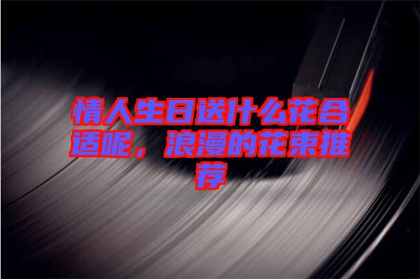 情人生日送什么花合適呢，浪漫的花束推薦