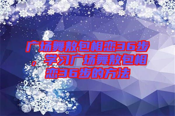廣場(chǎng)舞敖包相戀36步，學(xué)習(xí)廣場(chǎng)舞敖包相戀36步的方法