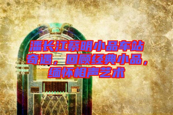 潘長(zhǎng)江蔡明小品車(chē)站奇遇，回顧經(jīng)典小品，緬懷相聲藝術(shù)