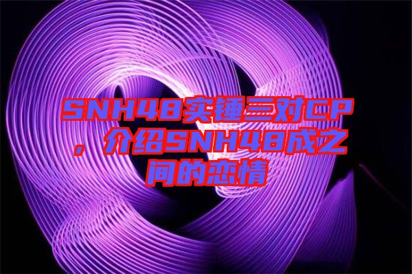 SNH48實錘三對CP，介紹SNH48成之間的戀情