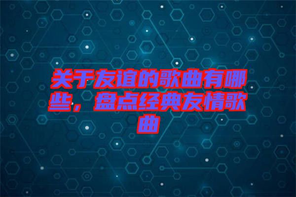 關(guān)于友誼的歌曲有哪些，盤(pán)點(diǎn)經(jīng)典友情歌曲