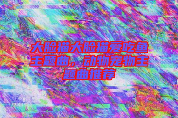 大臉貓大臉貓愛(ài)吃魚主題曲，動(dòng)物寵物主題曲推薦