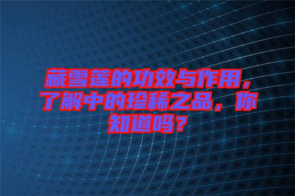 藏雪蓮的功效與作用，了解中的珍稀之品，你知道嗎？