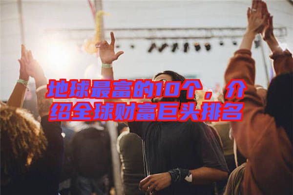 地球最富的10個，介紹全球財富巨頭排名