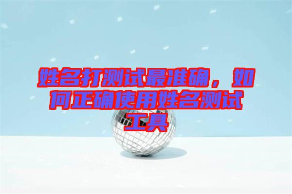 姓名打測(cè)試最準(zhǔn)確，如何正確使用姓名測(cè)試工具