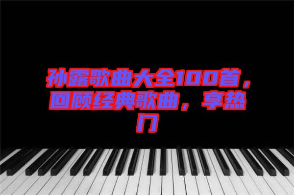 孫露歌曲大全100首，回顧經(jīng)典歌曲，享熱門(mén)