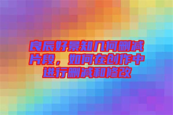 良辰好景知幾何刪減片段，如何在創(chuàng)作中進行刪減和修改