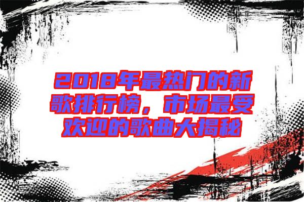 2018年最熱門的新歌排行榜，市場(chǎng)最受歡迎的歌曲大揭秘
