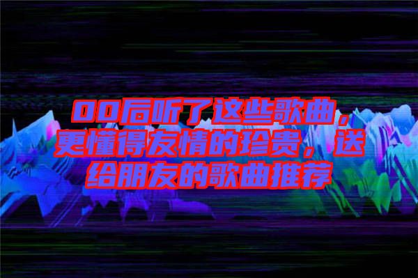 00后聽了這些歌曲，更懂得友情的珍貴，送給朋友的歌曲推薦