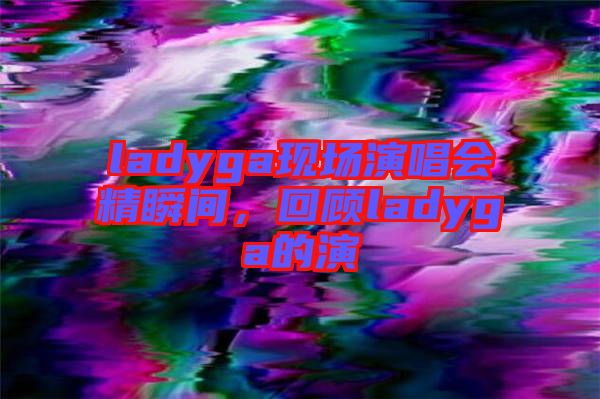 ladyga現(xiàn)場(chǎng)演唱會(huì)精瞬間，回顧ladyga的演